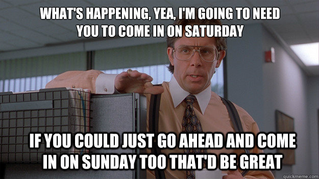 What's happening, Yea, I'm going to need you to come in on Saturday If you could just go ahead and come in on Sunday too that'd be great - What's happening, Yea, I'm going to need you to come in on Saturday If you could just go ahead and come in on Sunday too that'd be great  Misc