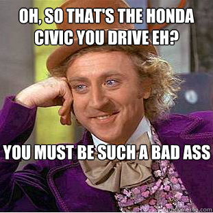 Oh, so that's the honda civic you drive eh? you must be such a bad ass  Psychotic Willy Wonka