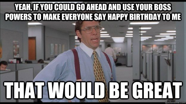 Yeah, if you could go ahead and use your boss powers to make everyone say happy birthday to me That would be great - Yeah, if you could go ahead and use your boss powers to make everyone say happy birthday to me That would be great  Office Space Lumbergh HD