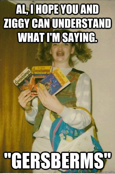 Al, I hope you and ziggy can understand what I'm saying.  