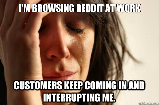 I'm browsing Reddit at work customers keep coming in and interrupting me.  First World Problems