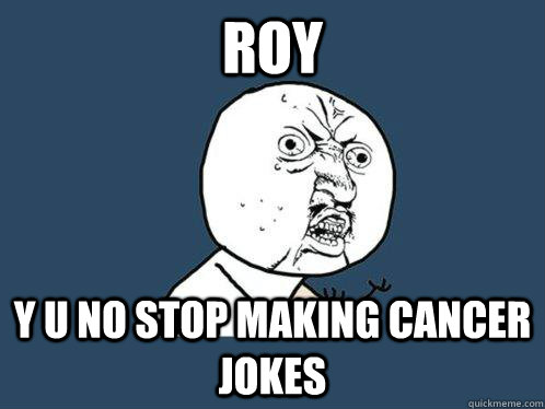 roy y u no stop making cancer jokes  Y U No