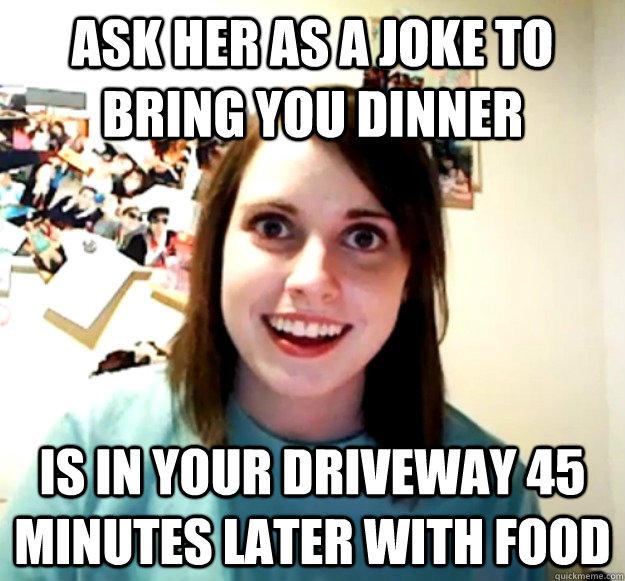 ask her as a joke to bring you dinner Is in your driveway 45 minutes later with food - ask her as a joke to bring you dinner Is in your driveway 45 minutes later with food  Overly Attached Girlfriend