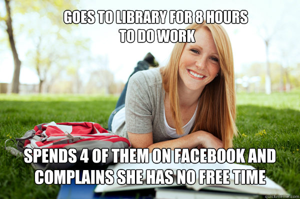 GOES TO LIBRARY FOR 8 HOURS
 TO DO WORK SPENDS 4 of them ON FACEBOOK AND COMPLains she has no free time  Dumb studying college girl