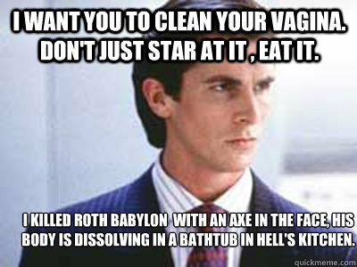 I WANT YOU TO CLEAN YOUR VAGINA. DON'T JUST STAR AT IT , EAT IT. 
I killed Roth Babylon  with an axe in the face, his body is dissolving in a bathtub in Hell's Kitchen.
 - I WANT YOU TO CLEAN YOUR VAGINA. DON'T JUST STAR AT IT , EAT IT. 
I killed Roth Babylon  with an axe in the face, his body is dissolving in a bathtub in Hell's Kitchen.
  Patrick Bateman