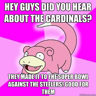 Hey guys did you hear about the Cardinals? They made it to the Super Bowl Against the steelers! Good for them  Slowpoke