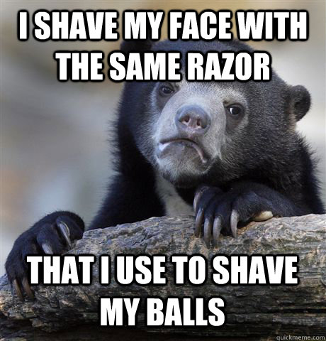 I SHAVE MY FACE WITH THE SAME RAZOR THAT I USE TO SHAVE MY BALLS  Confession Bear