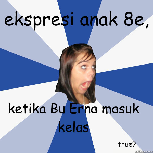 ekspresi anak 8e, ketika Bu Erna masuk kelas true?  Annoying Facebook Girl