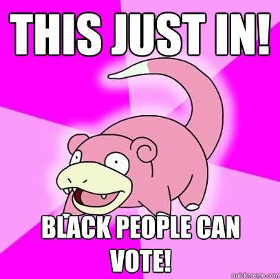 This just in! Black people can vote!  Slowpoke