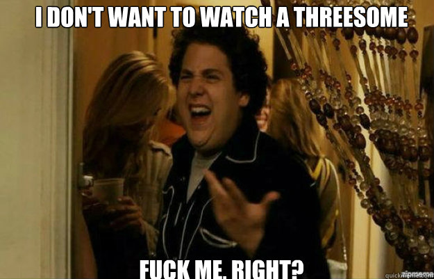 I don't want to watch a threesome FUCK ME, RIGHT?  fuck me right