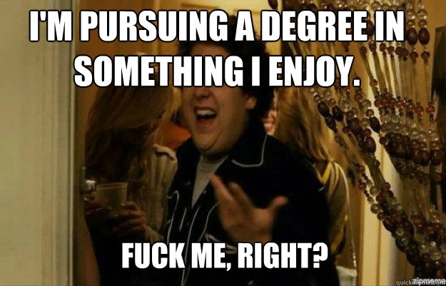 I'm pursuing a degree in something I enjoy. FUCK ME, RIGHT?  fuck me right