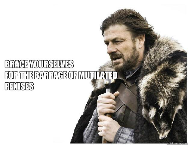 Brace yourselves
for the barrage of mutilated penises  Imminent Ned