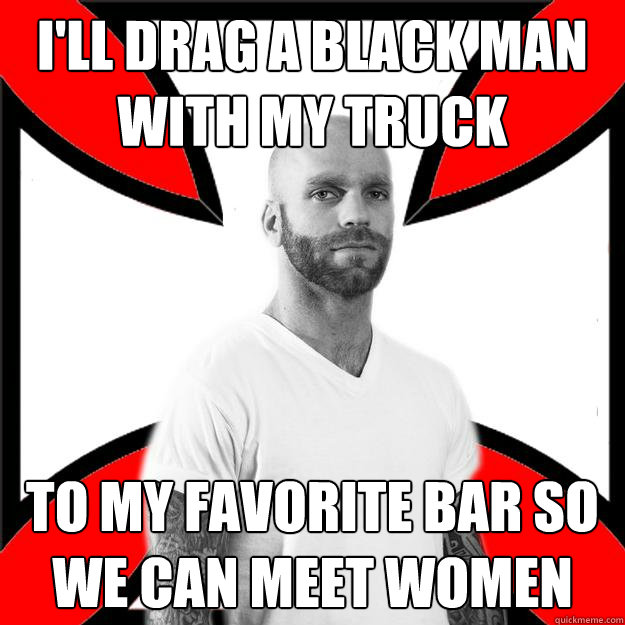 I'll drag a black man with my truck  to my favorite bar so we can meet women - I'll drag a black man with my truck  to my favorite bar so we can meet women  Skinhead with a Heart of Gold