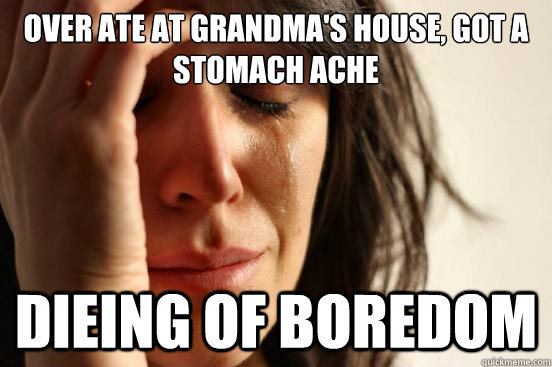Over ate at grandma's house, got a stomach ache Dieing of Boredom  First World Problems