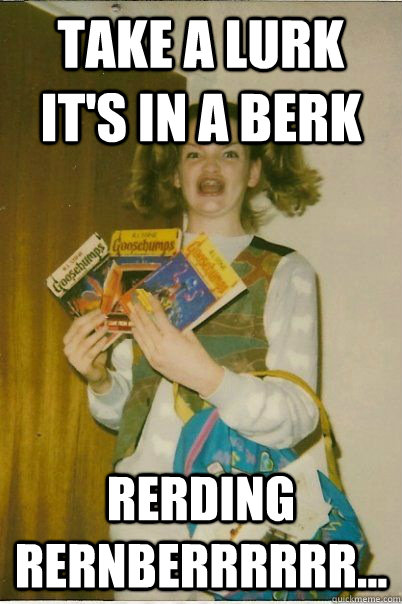 Take a lurk it's in a berk Rerding rernberrrrrr...  BERKS