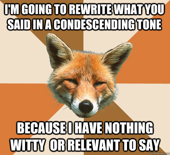 i'm going to rewrite what you said in a condescending tone because i have nothing witty  or relevant to say  Condescending Fox