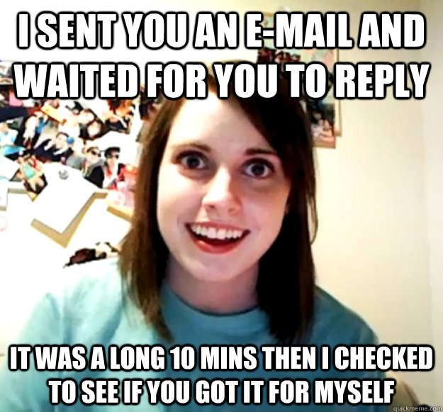i sent you an e-mail and waited for you to reply it was a long 10 mins then i checked to see if you got it for myself  Overly Attached Girlfriend