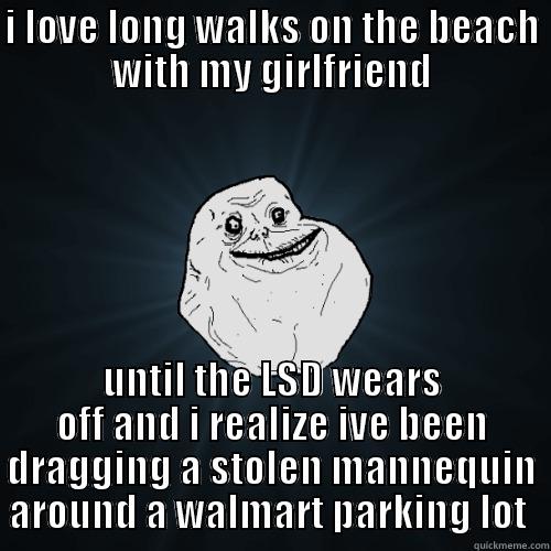 I LOVE LONG WALKS ON THE BEACH WITH MY GIRLFRIEND UNTIL THE LSD WEARS OFF AND I REALIZE IVE BEEN DRAGGING A STOLEN MANNEQUIN AROUND A WALMART PARKING LOT  Forever Alone