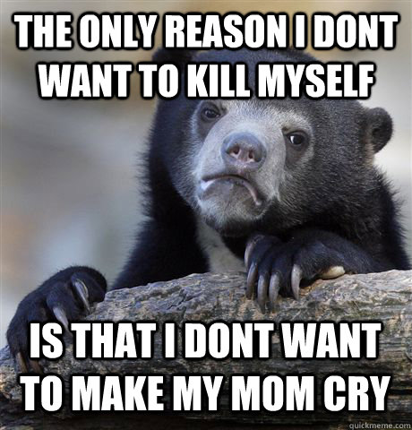 The only reason i dont want to kill myself is that i dont want to make my mom cry  Confession Bear