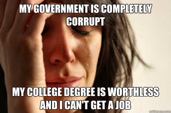 My government is completely corrupt My college degree is worthless and I can't get a job - My government is completely corrupt My college degree is worthless and I can't get a job  First World Problems