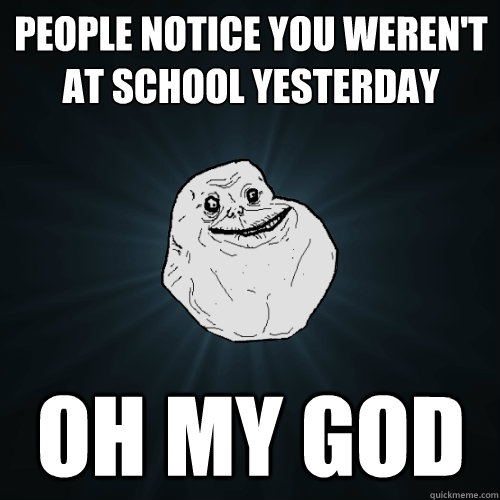 People notice you weren't at school yesterday OH MY GOD  Forever Alone