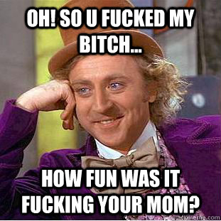 oh! so u fucked my bitch... how fun was it fucking your mom?  Condescending Wonka