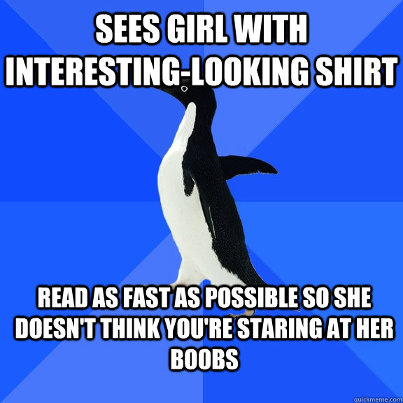 Sees girl with interesting-looking shirt Read as fast as possible so she doesn't think you're staring at her boobs  Socially Awkward Penguin