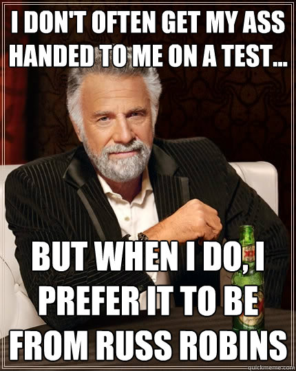 I don't often get my ass handed to me on a test... but when I do, I prefer it to be from Russ Robins  The Most Interesting Man In The World