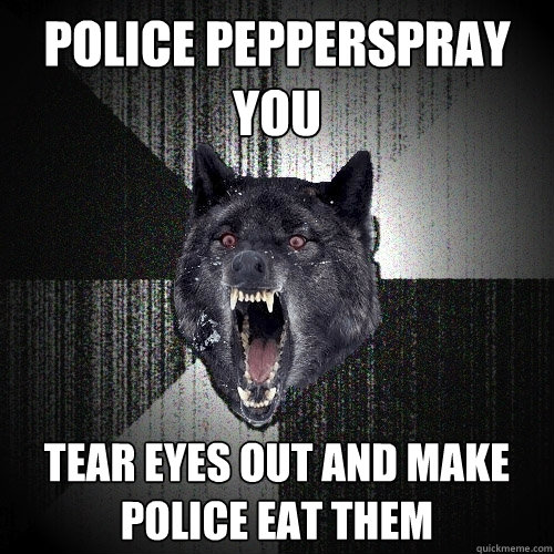 police pepperspray you tear eyes out and make police eat them  Insanity Wolf