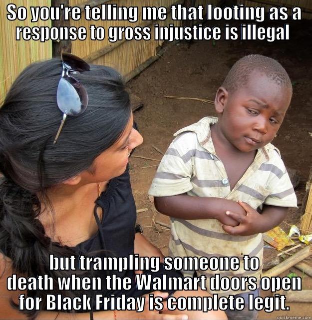 SO YOU'RE TELLING ME THAT LOOTING AS A RESPONSE TO GROSS INJUSTICE IS ILLEGAL  BUT TRAMPLING SOMEONE TO DEATH WHEN THE WALMART DOORS OPEN FOR BLACK FRIDAY IS COMPLETE LEGIT. Skeptical Third World Kid