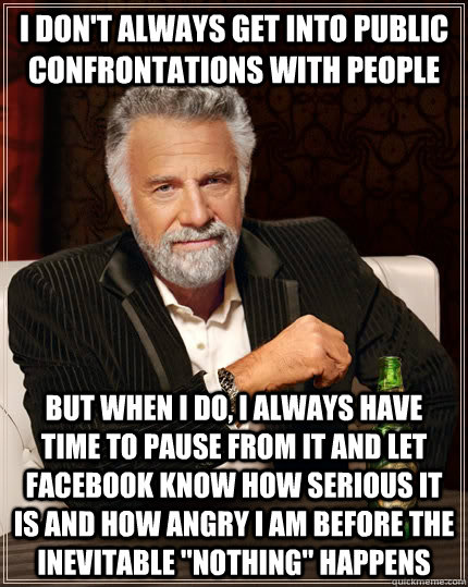 I don't always get into public confrontations with people But when I do, I always have time to pause from it and let facebook know how serious it is and how angry i am before the inevitable 