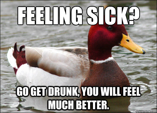 Feeling sick?
 Go get drunk, you will feel much better.   Malicious Advice Mallard