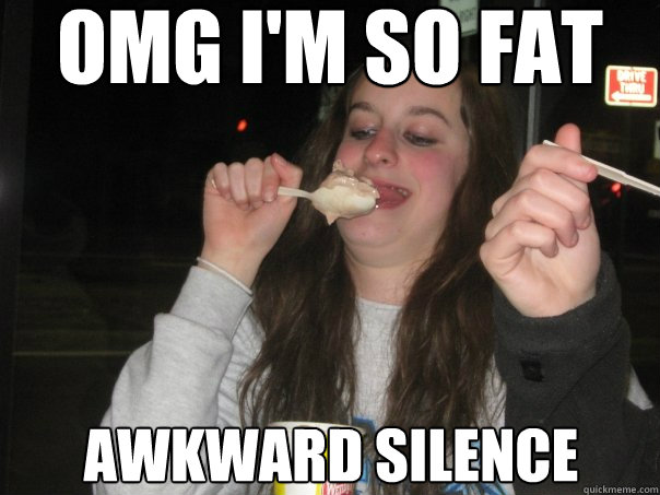 omg i'm so fat awkward silence  Fat girl