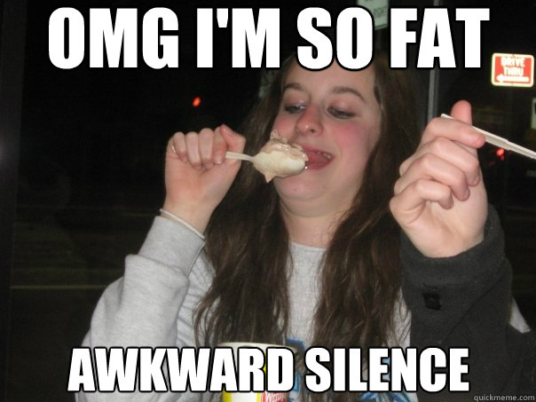 omg i'm so fat awkward silence  