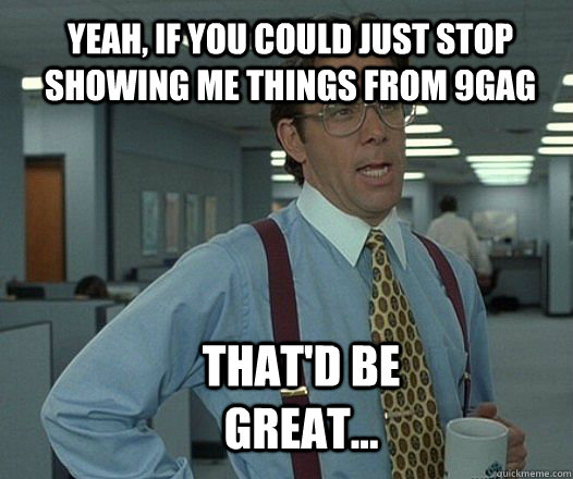 yeah, if you could just stop showing me things from 9gag that'd be great... - yeah, if you could just stop showing me things from 9gag that'd be great...  Scumbag boss