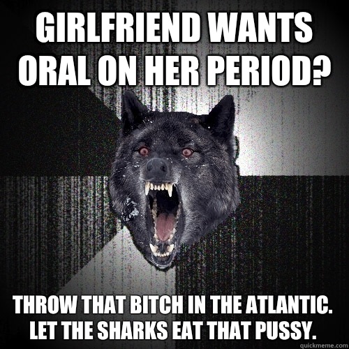 Girlfriend wants oral on her period? Throw that bitch in the Atlantic. Let the sharks eat that pussy.   Insanity Wolf