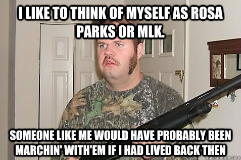 I like to think of myself as rosa parks or MLK. someone like me would have probably been marchin' with'em if i had lived back then  