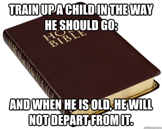 Train up a child in the way he should go: and when he is old, he will not depart from it.  - Train up a child in the way he should go: and when he is old, he will not depart from it.   Holy Bible