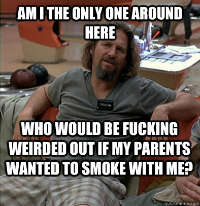 Am I the only one around here Who would be fucking weirded out if my parents wanted to smoke with me? - Am I the only one around here Who would be fucking weirded out if my parents wanted to smoke with me?  The Dude