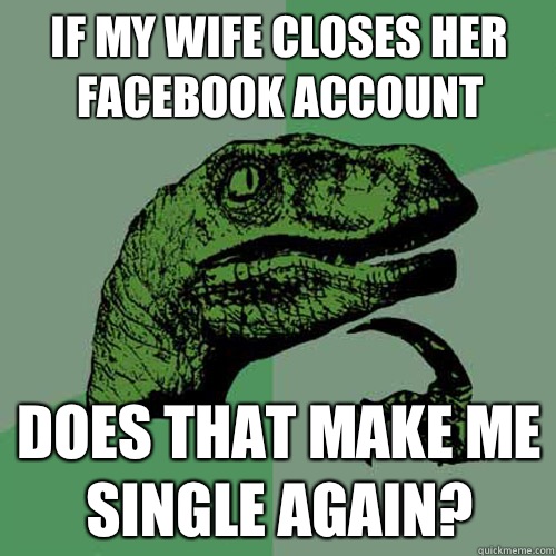 If my wife closes her facebook account Does that make me single again?  Philosoraptor