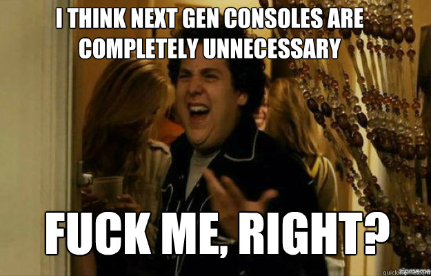 I think next gen consoles are completely unnecessary FUCK ME, RIGHT?  fuck me right