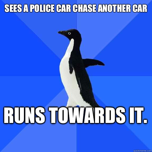 Sees a police car chase another car Runs towards it.    Socially Awkward Penguin