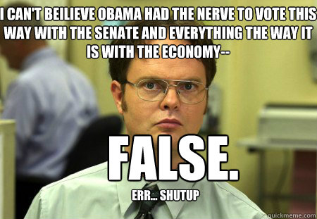 I can't beilieve Obama had the nerve to vote this way with the senate and everything the way it is with the economy--    False.
 err... shutup  Schrute