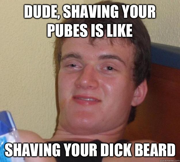 Dude, shaving your pubes is like  Shaving your dick beard  10 Guy