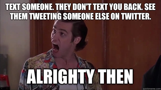Text someone. They don't text you back. See them tweeting someone else on twitter. alrighty then  Alrighty then
