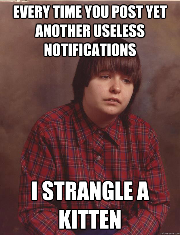 EVERY TIME YOU POST YET ANOTHER USELESS NOTIFICATIONS I STRANGLE A KITTEN  Sad Kid