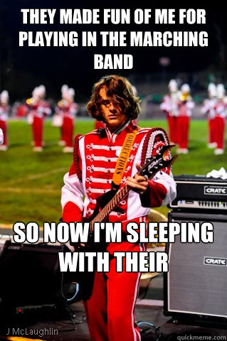 they Made fun of me for playing in the marching band So now I'm sleeping with their girlfriends  