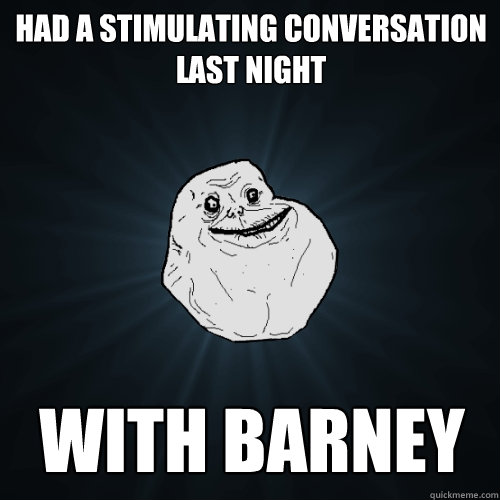 had a stimulating conversation last night with barney   Forever Alone