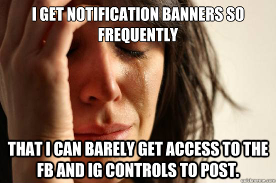 I get notification banners so frequently That I can barely get access to the FB and IG controls to post.  First World Problems