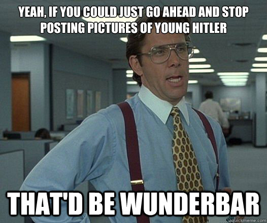 Yeah, if you could just go ahead and stop posting pictures of young Hitler That'd be wunderbar  Lumbergh